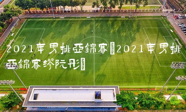 2021年男排亚锦赛(2021年男排亚锦赛缪阮彤)