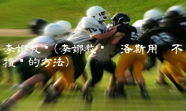 李娜教练(李娜教练卡洛斯用她不擅长的方法)