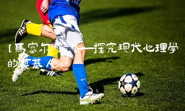 【马塞尔·阮】——探究现代心理学的奠基人