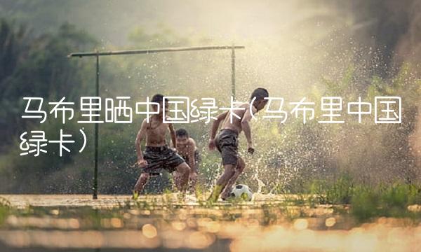 马布里晒中国绿卡(马布里中国绿卡)