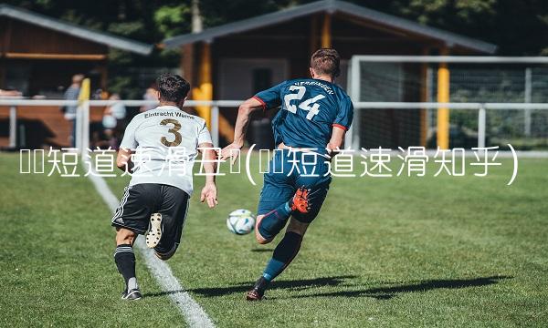 韩国短道速滑丑闻(韩国短道速滑知乎)
