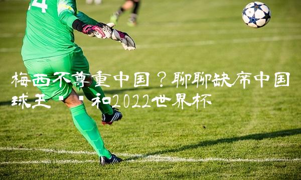 梅西不尊重中国？聊聊缺席中国球王颁奖和2022世界杯