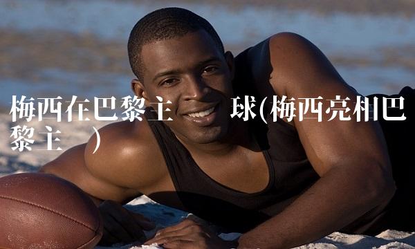 梅西在巴黎主场颠球(梅西亮相巴黎主场)