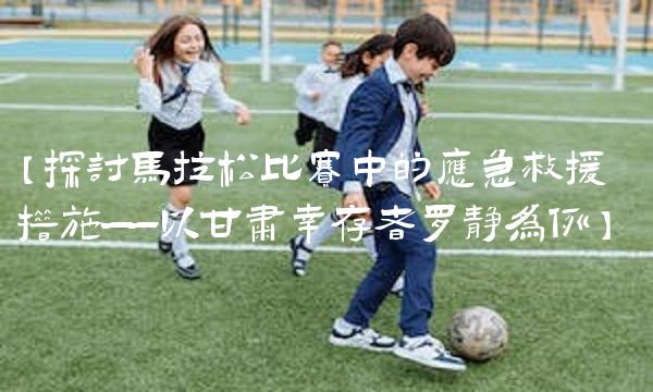 【探讨马拉松比赛中的应急救援措施——以甘肃幸存者罗静为例】