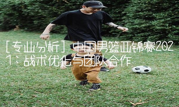 [专业分析] 中国篮亚锦赛2021：战术优化与团队合作