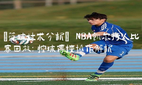 [技术分析] NBA凯尔特人比赛回放：控球传接协作解析