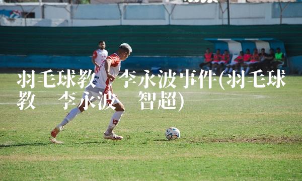 羽毛球教练李永波事件(羽毛球总教练李永波龚智超)