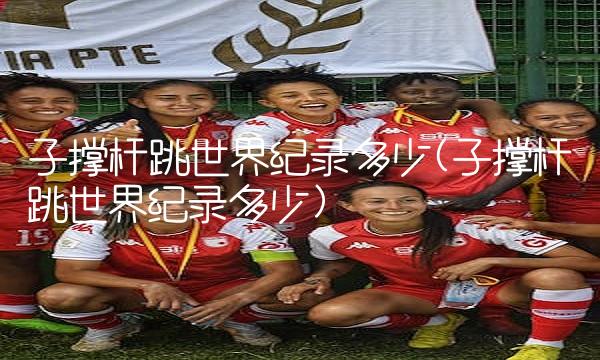 子撑杆跳世界纪录多少(子撑杆跳世界纪录多少)