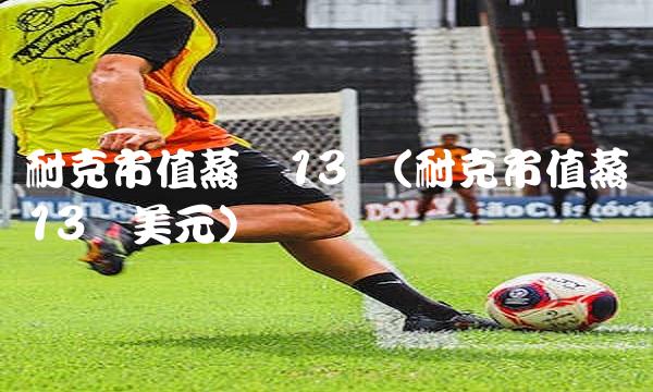 耐克市值蒸发13亿(耐克市值蒸发13亿美元)