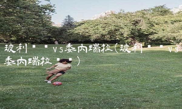 玻利维亚vs委内瑞拉(玻利维亚vs委内瑞拉预测)