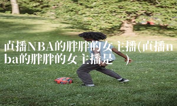 直播NBA的胖胖的女主播(直播nba的胖胖的女主播是谁)