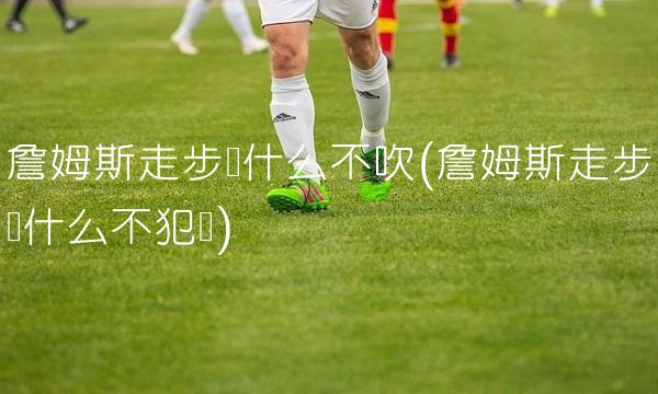 詹姆斯走步为什么不吹(詹姆斯走步为什么不犯规)