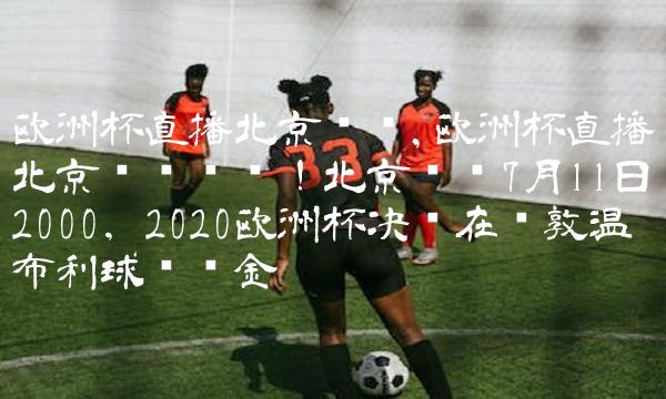 欧洲杯直播北京时间,欧洲杯直播北京时间预热！北京时间7月11日2000，2020欧洲杯决赛在伦敦温布利球场鸣金