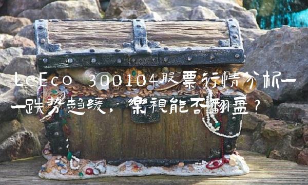 LeEco 300104股票行情分析——跌势趋缓，乐视能否翻盘？