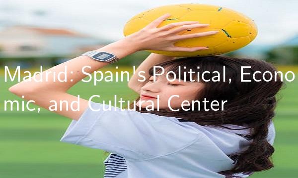 Madrid Spain's Political, Economic, and Cultural Center