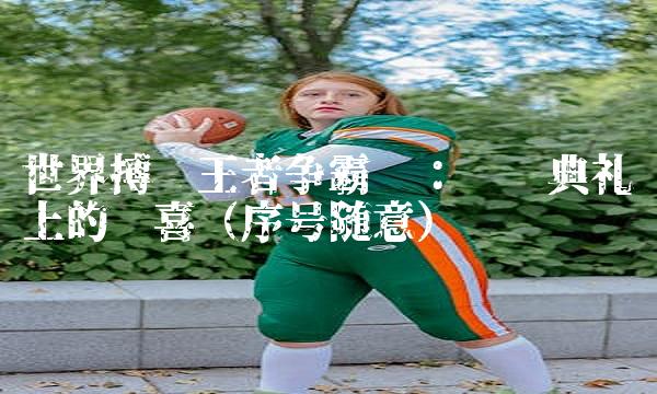 世界搏击王者争霸赛：颁奖典礼上的惊喜（序号随意）