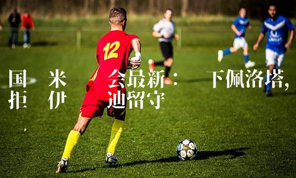 国际米兰转会最新：签下佩洛塔，拒绝伊卡尔迪留守