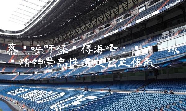 蔡赟呼吁保护傅海峰：为职业球员精神崇高性建立公正体系