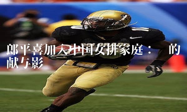 郎平喜加入中国排家庭：她的贡献与影响