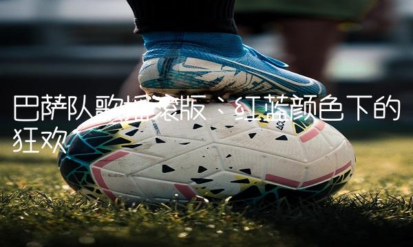 巴萨队歌摇滚版：红蓝颜色下的狂欢