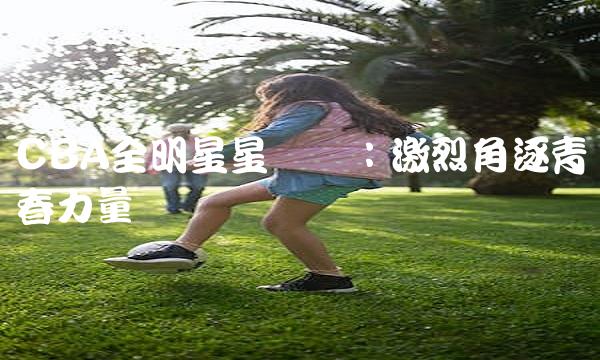 CBA全明星星锐赛：激烈角逐青春力量