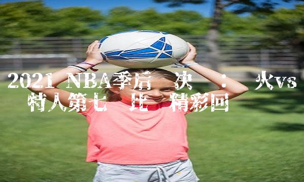 2021 NBA季后赛决战：热火vs凯尔特人第七场比赛精回顾