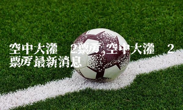 空中大灌篮2票房,空中大灌篮2票房最新消息