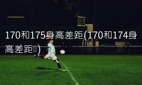 170和175身高差距(170和174身高差距图)