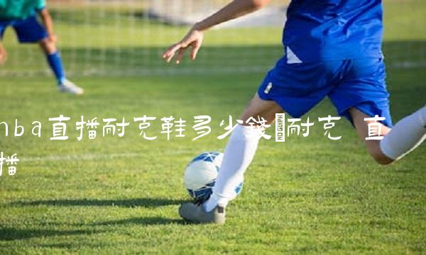 nba直播耐克鞋多少钱_耐克 直播