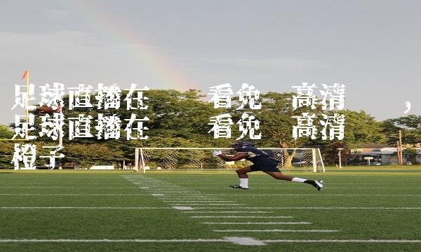 足球直播在线观看免费高清视频,足球直播在线观看免费高清视频橙子视频
