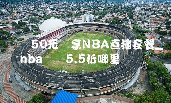 腾讯50元畅享NBA直播套餐_腾讯nba会员5.5折哪里开