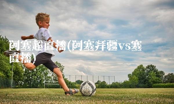 阿塞超直播(阿塞拜疆vs塞尔维亚直播)