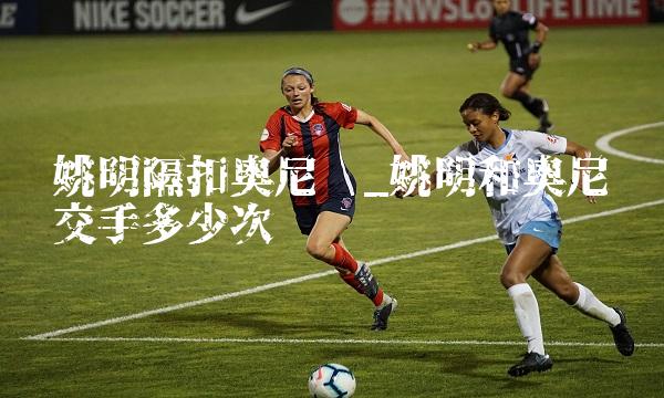 姚明隔扣奥尼尔_姚明和奥尼尔交手多少次