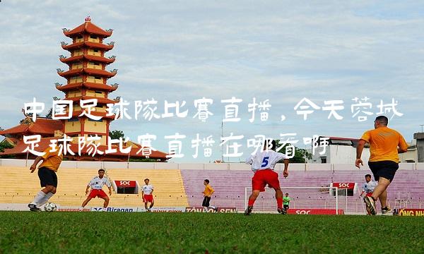 中国足球队比赛直播,今天蓉城足球队比赛直播在哪看啊