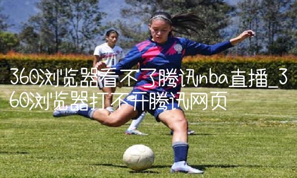 360浏览器看不了腾讯nba直播_360浏览器打不开腾讯网页