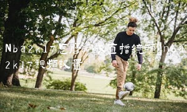 Nba2k17怎么调成直播镜头_nba2k17视频设置