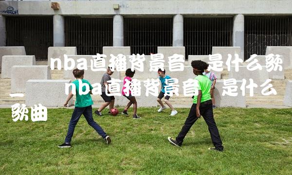 腾讯nba直播背景音乐是什么歌_腾讯nba直播背景音乐是什么歌曲