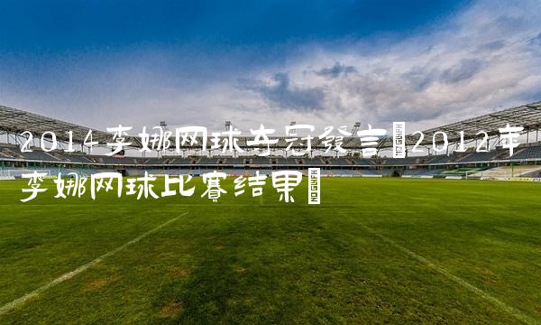 2014李娜网球夺冠发言(2012年李娜网球比赛结果)