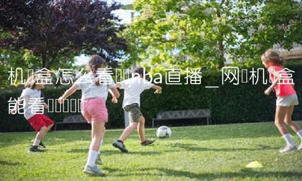 机顶盒怎么看腾讯nba直播_网络机顶盒能看腾讯视频吗