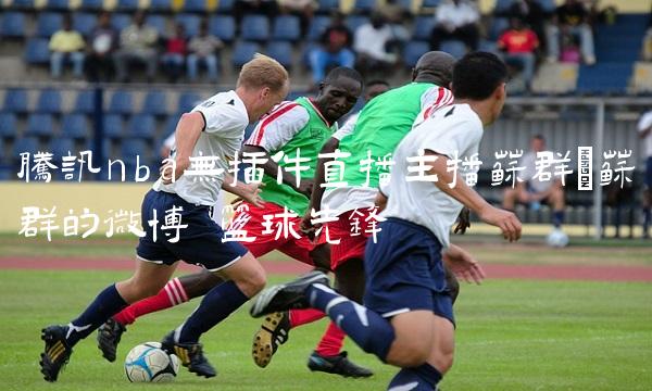 腾讯nba无插件直播主播苏群_苏群的微博 篮球先锋