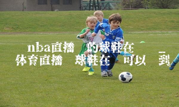 腾讯nba直播间的球鞋在哪买_腾讯体育直播间球鞋在哪可以买到