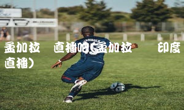 孟加拉联直播吧(孟加拉国对印度直播)