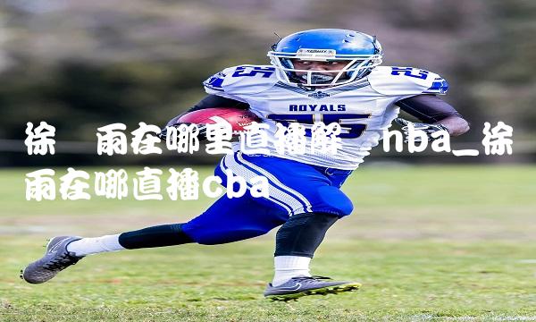 徐静雨在哪里直播解说nba_徐静雨在哪直播cba