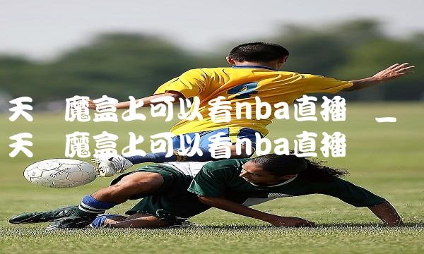天猫魔盒上可以看nba直播吗_天猫魔盒上可以看nba直播吗视频