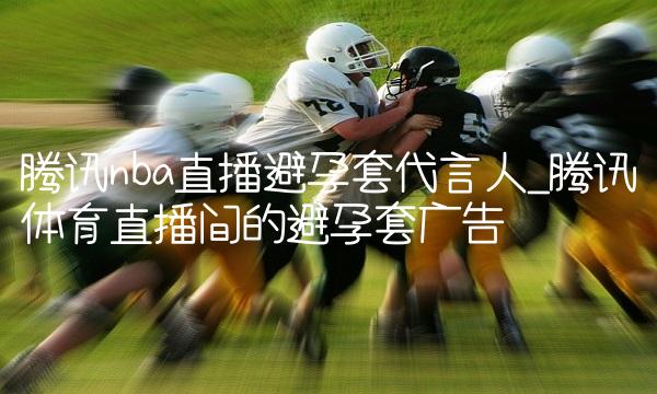 腾讯nba直播避孕套代言人_腾讯体育直播间的避孕套广告