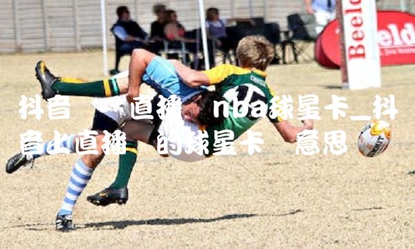 抖音视频直播开nba球星卡_抖音上直播卖的球星卡啥意思