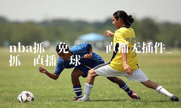 nba抓饭免费视频直播无插件_抓饭直播篮球