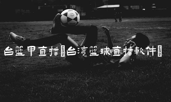 台篮甲直播(台湾篮球直播软件)
