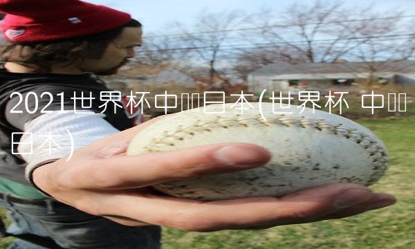 2021世界杯中国对日本(世界杯 中国对日本)