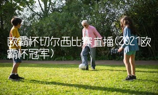 欧霸杯切尔西比赛直播(2021欧霸杯冠军)